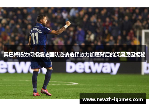 奥巴梅扬为何拒绝法国队邀请选择效力加蓬背后的深层原因揭秘