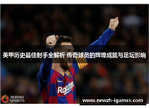 英甲历史最佳射手全解析 传奇球员的辉煌成就与足坛影响