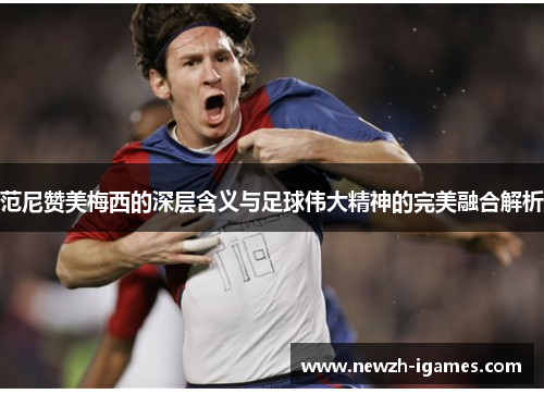 范尼赞美梅西的深层含义与足球伟大精神的完美融合解析