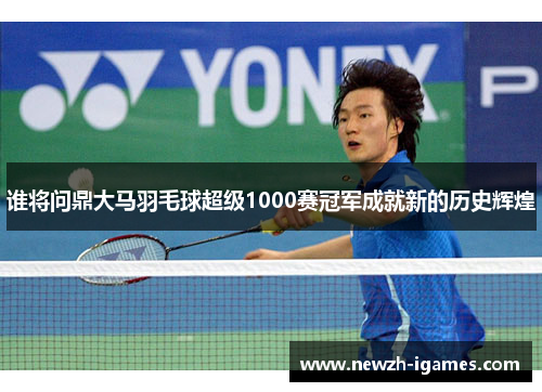 谁将问鼎大马羽毛球超级1000赛冠军成就新的历史辉煌 谁将问鼎大马羽毛球超级1000赛冠军成就新的历史辉煌