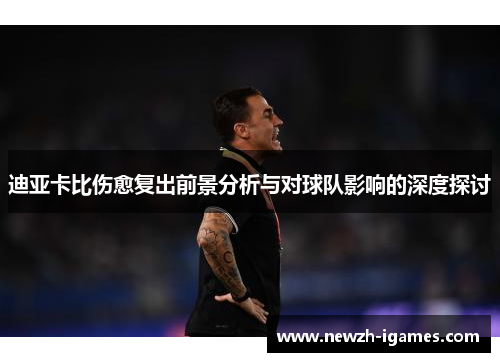 迪亚卡比伤愈复出前景分析与对球队影响的深度探讨 迪亚卡比伤愈复出前景分析与对球队影响的深度探讨