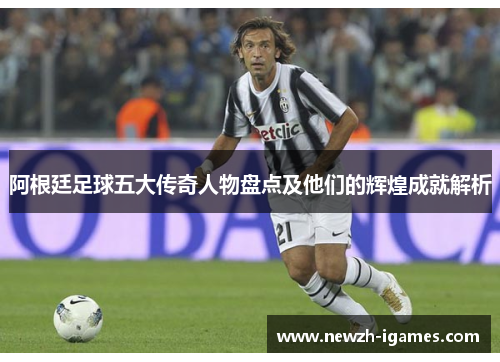 阿根廷足球五大传奇人物盘点及他们的辉煌成就解析 阿根廷足球五大传奇人物盘点及他们的辉煌成就解析