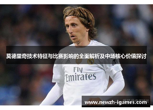 莫德里奇技术特征与比赛影响的全面解析及中场核心价值探讨 莫德里奇技术特征与比赛影响的全面解析及中场核心价值探讨