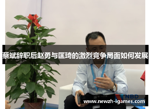 蔡斌辞职后赵勇与匡琦的激烈竞争局面如何发展 蔡斌辞职后赵勇与匡琦的激烈竞争局面如何发展