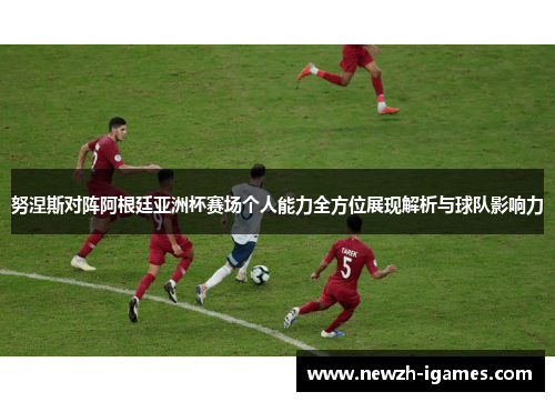 努涅斯对阵阿根廷亚洲杯赛场个人能力全方位展现解析与球队影响力
