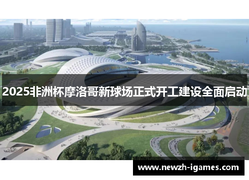 2025非洲杯摩洛哥新球场正式开工建设全面启动 2025非洲杯摩洛哥新球场正式开工建设全面启动