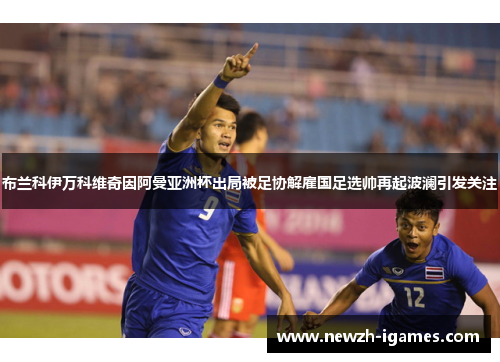 布兰科伊万科维奇因阿曼亚洲杯出局被足协解雇国足选帅再起波澜引发关注