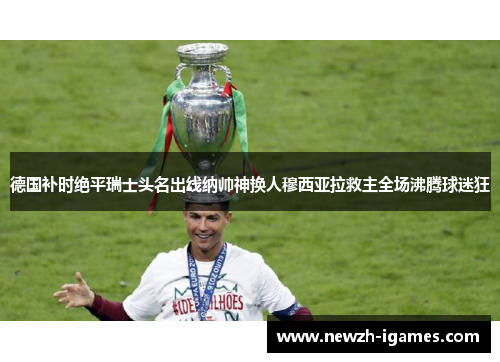 德国补时绝平瑞士头名出线纳帅神换人穆西亚拉救主全场沸腾球迷狂
