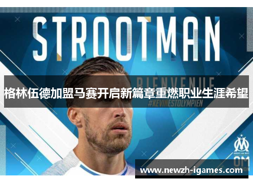 格林伍德加盟马赛开启新篇章重燃职业生涯希望