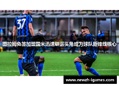 图拉姆免签加盟国米迅速崭露头角成为球队新锋线核心 图拉姆免签加盟国米迅速崭露头角成为球队新锋线核心